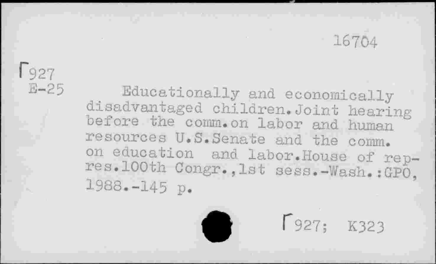 ﻿16704
Г927
rJ-25	. Educationally and economically
disadvantaged children.Joint hearing before the comm.on labor and human ° resources U.S.Senate and the comm, on education and labor.House of rep-res. 100th Congr.,lst sess.-Wash.:GPO 1988.-145 p.
Г927; K323